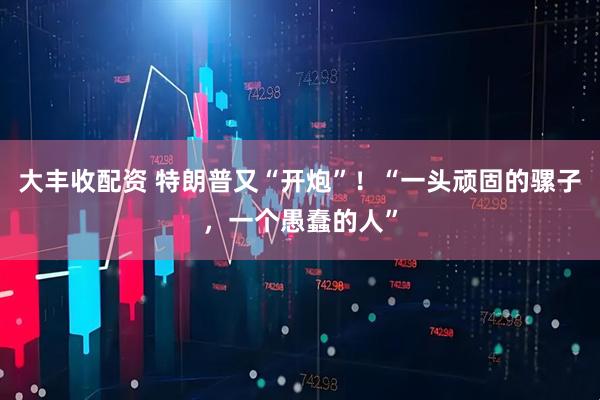 大丰收配资 特朗普又“开炮”！“一头顽固的骡子，一个愚蠢的人”