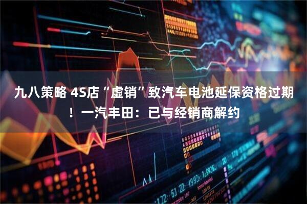 九八策略 4S店“虚销”致汽车电池延保资格过期！一汽丰田：已与经销商解约