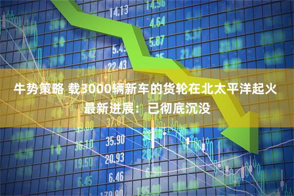 牛势策略 载3000辆新车的货轮在北太平洋起火 最新进展：已彻底沉没