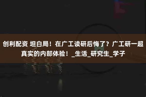 创利配资 坦白局！在广工读研后悔了？广工研一超真实的内部体验！_生活_研究生_学子