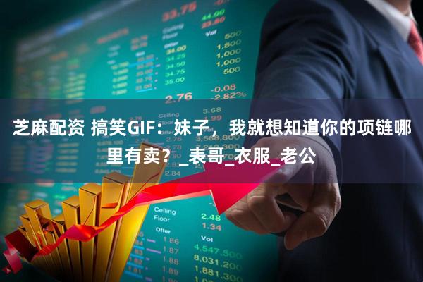 芝麻配资 搞笑GIF：妹子，我就想知道你的项链哪里有卖？_表哥_衣服_老公