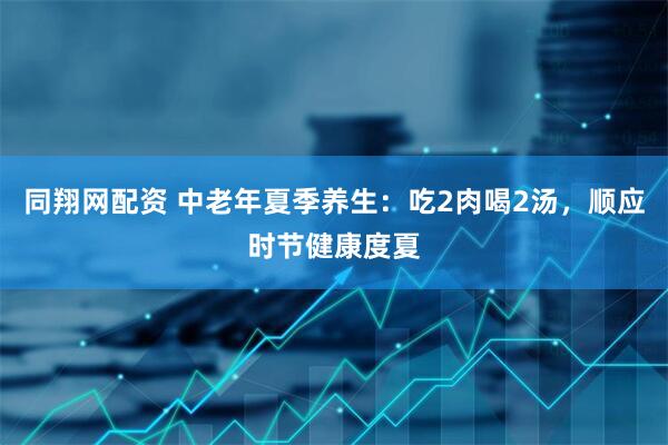 同翔网配资 中老年夏季养生：吃2肉喝2汤，顺应时节健康度夏