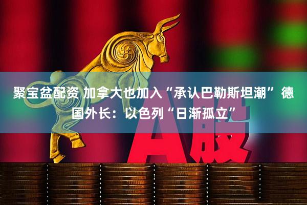 聚宝盆配资 加拿大也加入“承认巴勒斯坦潮” 德国外长：以色列“日渐孤立”