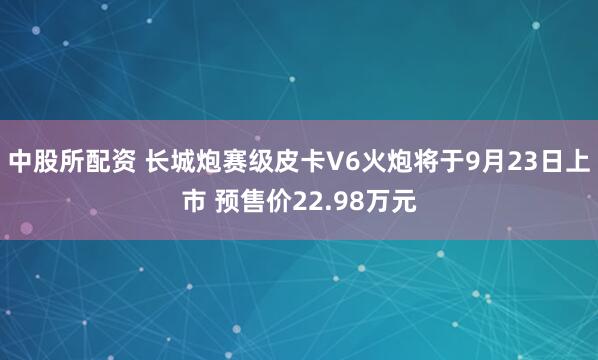 中股所配资 长城炮赛级皮卡V6火炮将于9月23日上市 预售价22.98万元