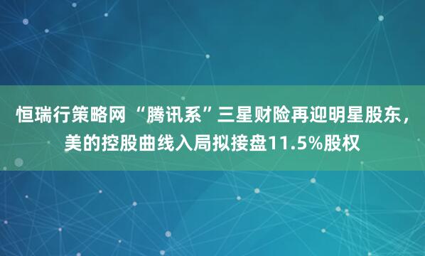 恒瑞行策略网 “腾讯系”三星财险再迎明星股东，美的控股曲线入局拟接盘11.5%股权