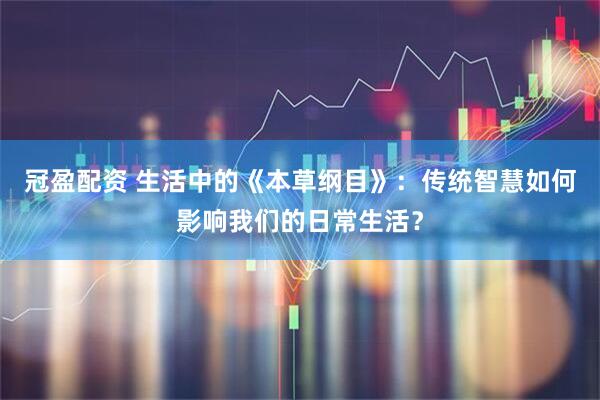 冠盈配资 生活中的《本草纲目》：传统智慧如何影响我们的日常生活？