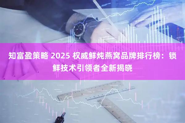 知富盈策略 2025 权威鲜炖燕窝品牌排行榜：锁鲜技术引领者全新揭晓