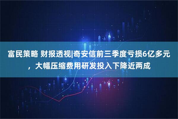 富民策略 财报透视|奇安信前三季度亏损6亿多元，大幅压缩费用研发投入下降近两成