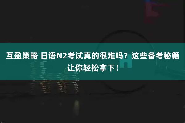 互盈策略 日语N2考试真的很难吗？这些备考秘籍让你轻松拿下！