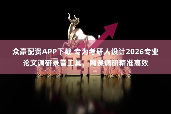 众豪配资APP下载 专为考研人设计2026专业论文调研录音工具，网课调研精准高效
