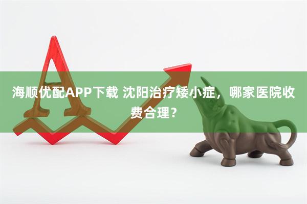 海顺优配APP下载 沈阳治疗矮小症，哪家医院收费合理？