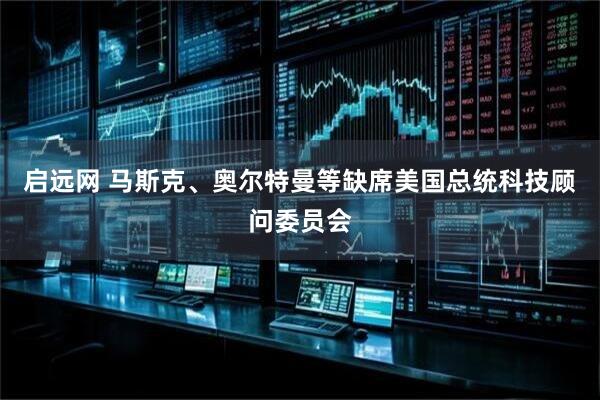 启远网 马斯克、奥尔特曼等缺席美国总统科技顾问委员会