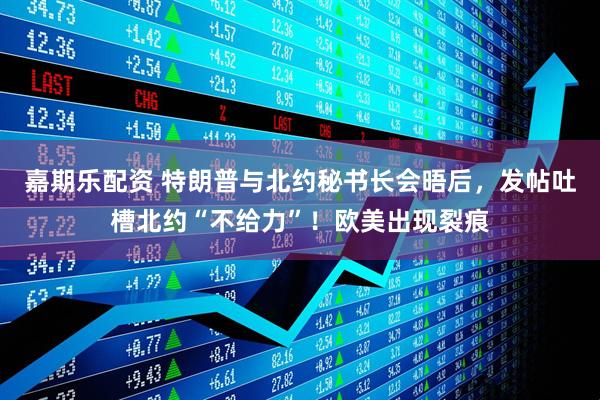 嘉期乐配资 特朗普与北约秘书长会晤后，发帖吐槽北约“不给力”！欧美出现裂痕